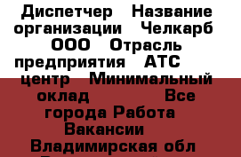 Диспетчер › Название организации ­ Челкарб, ООО › Отрасль предприятия ­ АТС, call-центр › Минимальный оклад ­ 18 000 - Все города Работа » Вакансии   . Владимирская обл.,Вязниковский р-н